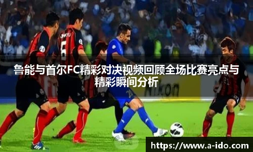 鲁能与首尔FC精彩对决视频回顾全场比赛亮点与精彩瞬间分析